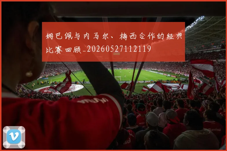 姆巴佩与内马尔、梅西合作的经典比赛回顾_20260527112119