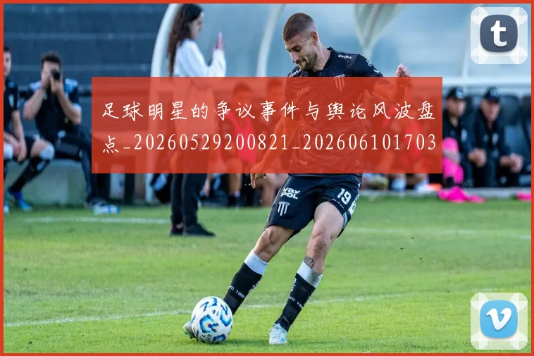 足球明星的争议事件与舆论风波盘点_20260529200821_20260610170325