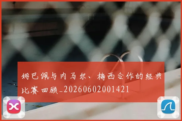 姆巴佩与内马尔、梅西合作的经典比赛回顾_20260602001421