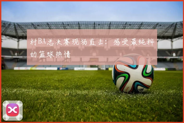 村BA总决赛现场直击：感受最纯粹的篮球热情