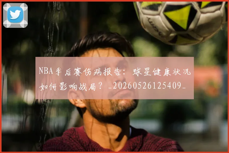 NBA季后赛伤病报告：球星健康状况如何影响战局？_20260526125409_20260606165642